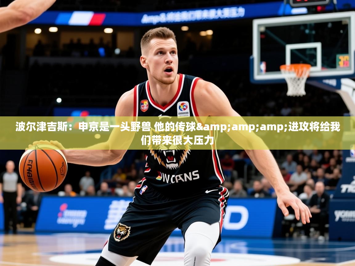 2025九游娱乐官网入口官方正版波尔津吉斯：申京是一头野兽 他的传球&amp;amp;进攻将给我们带来很大压力  第1张