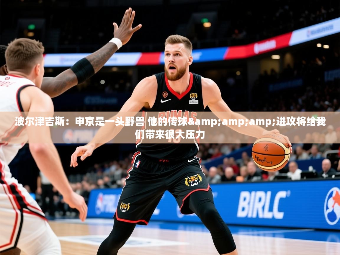 2025九游娱乐官网入口官方正版波尔津吉斯：申京是一头野兽 他的传球&amp;amp;进攻将给我们带来很大压力  第2张