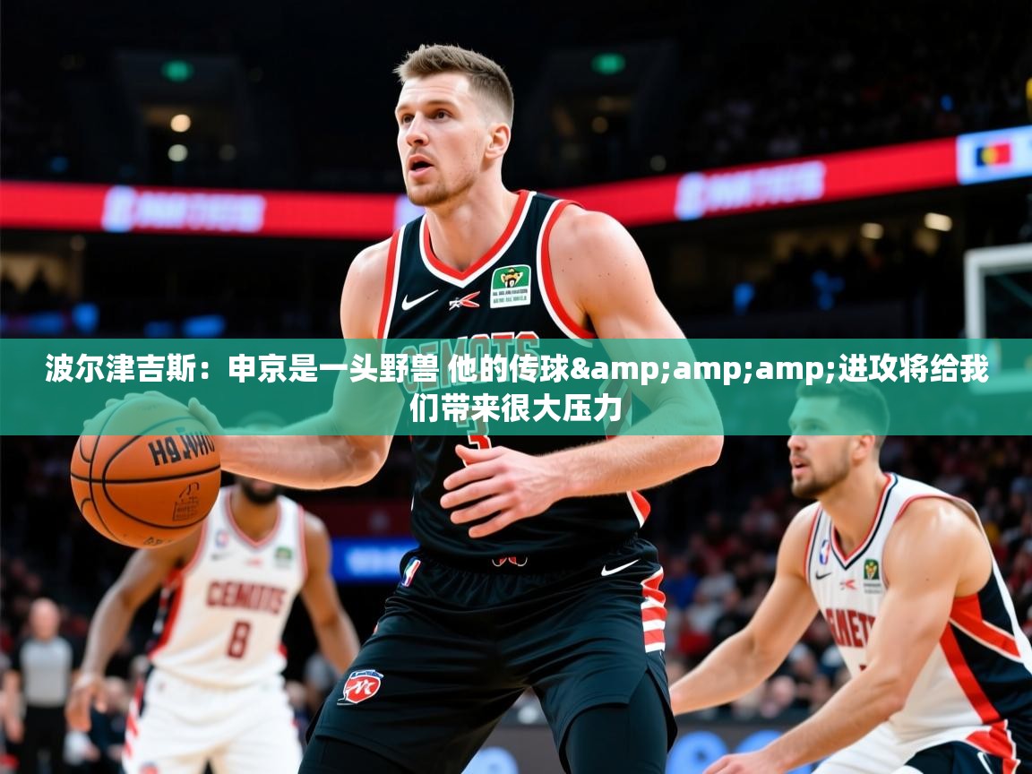 2025九游娱乐官网入口官方正版波尔津吉斯：申京是一头野兽 他的传球&amp;amp;进攻将给我们带来很大压力  第3张