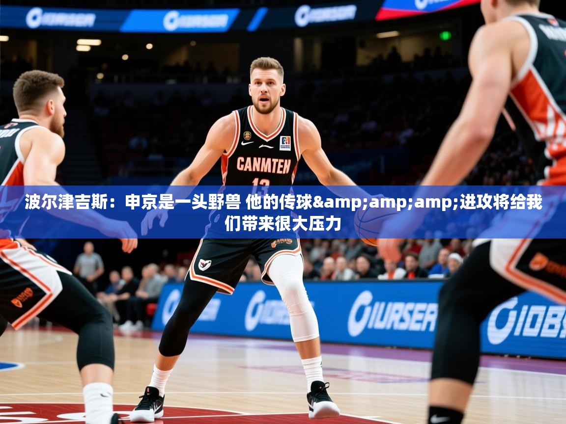 2025九游娱乐官网入口官方正版波尔津吉斯：申京是一头野兽 他的传球&amp;amp;进攻将给我们带来很大压力  第4张